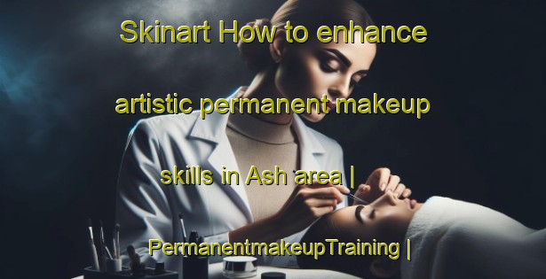 Skinart How to enhance artistic permanent makeup skills in Ash area | PermanentmakeupTraining | PermanentmakeupClasses | SkinartTraining-United States